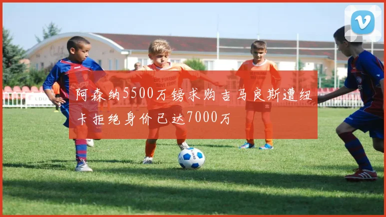 阿森纳5500万镑求购吉马良斯遭纽卡拒绝身价已达7000万