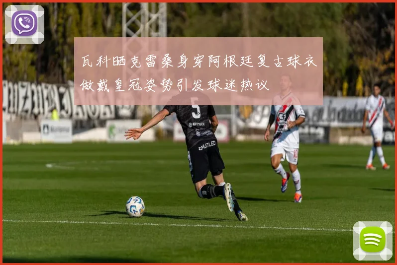 瓦科晒克雷桑身穿阿根廷复古球衣做戴皇冠姿势引发球迷热议
