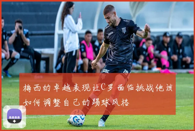 梅西的卓越表现让C罗面临挑战他该如何调整自己的踢球风格