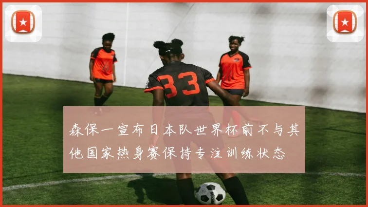 森保一宣布日本队世界杯前不与其他国家热身赛保持专注训练状态