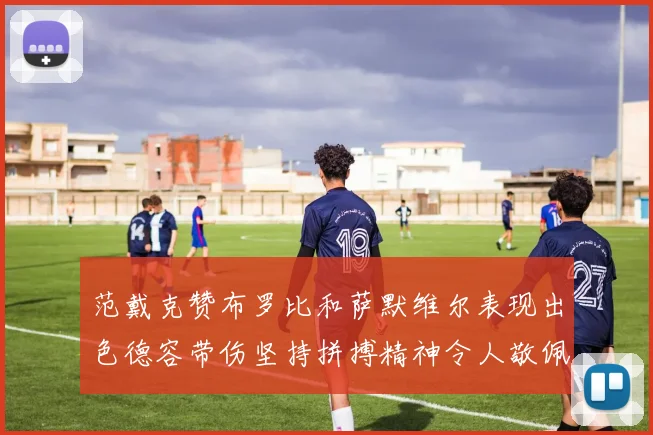 范戴克赞布罗比和萨默维尔表现出色德容带伤坚持拼搏精神令人敬佩