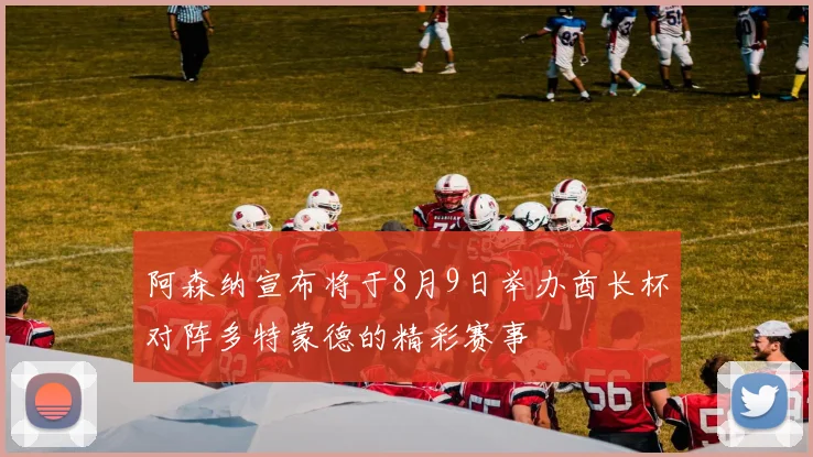 阿森纳宣布将于8月9日举办酋长杯对阵多特蒙德的精彩赛事