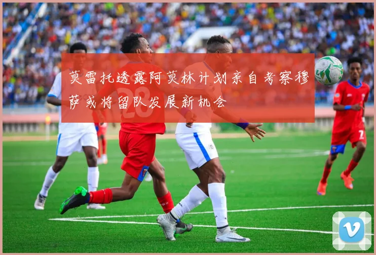 莫雷托透露阿莫林计划亲自考察穆萨或将留队发展新机会
