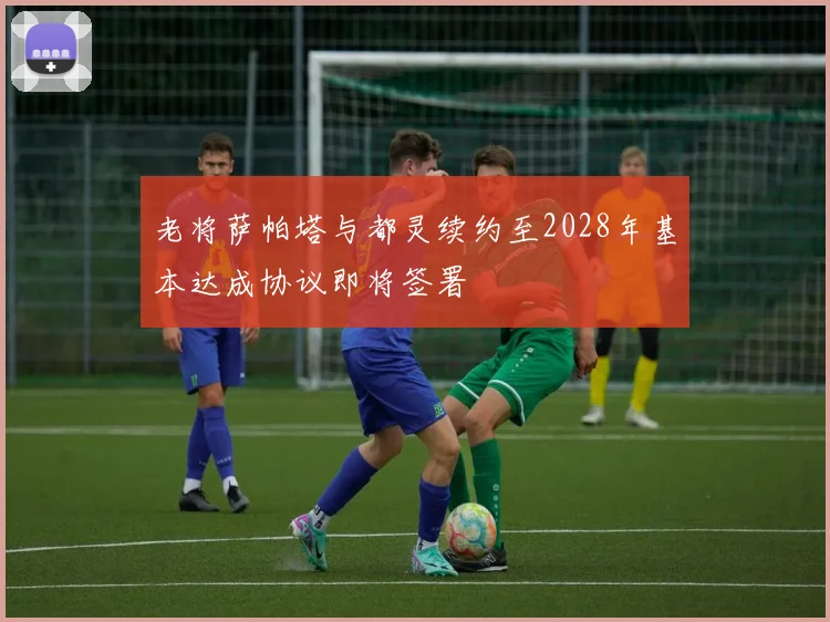 老将萨帕塔与都灵续约至2028年基本达成协议即将签署