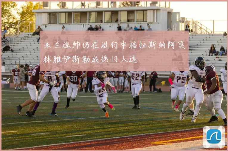 米兰选帅仍在进行中格拉斯纳阿莫林雅伊斯勒成热门人选