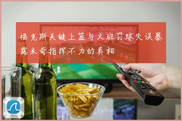 福克斯关键上篮与文班罚球失误暴露米奇指挥不力的真相