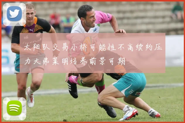 太阳队交易小桥可能性不高续约压力大弗莱明培养前景可期