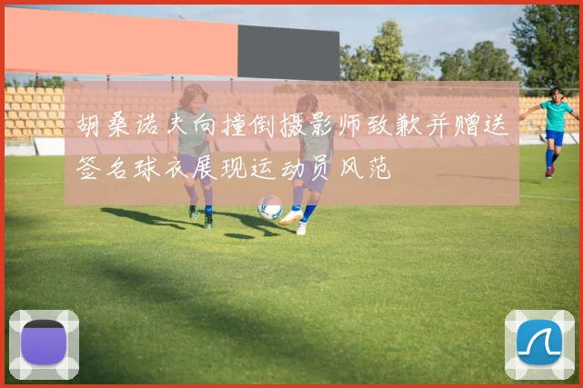 胡桑诺夫向撞倒摄影师致歉并赠送签名球衣展现运动员风范
