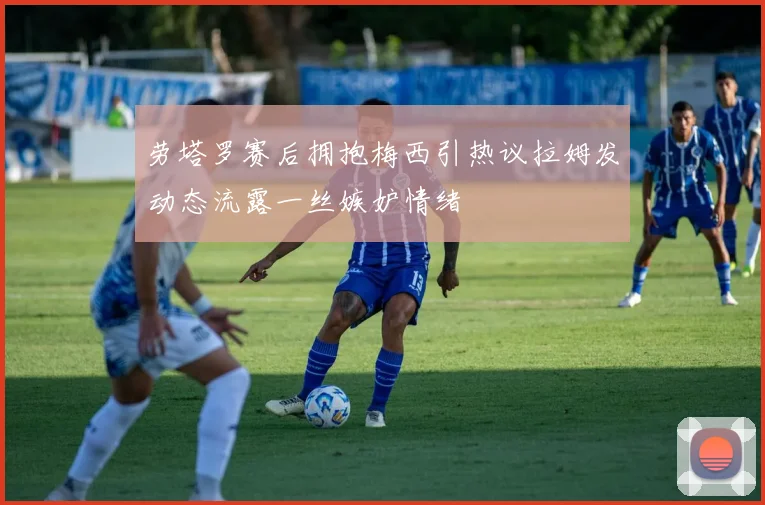 劳塔罗赛后拥抱梅西引热议拉姆发动态流露一丝嫉妒情绪
