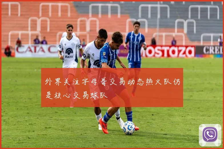 外界关注字母哥交易动态热火队仍是核心交易球队