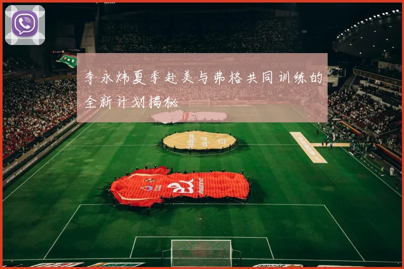 李永炜夏季赴美与弗格共同训练的全新计划揭秘
