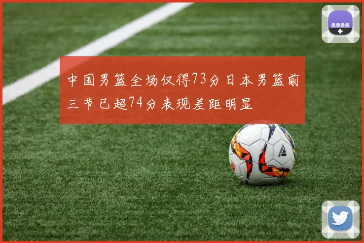中国男篮全场仅得73分日本男篮前三节已超74分表现差距明显