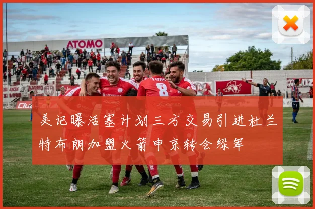 美记曝活塞计划三方交易引进杜兰特布朗加盟火箭申京转会绿军