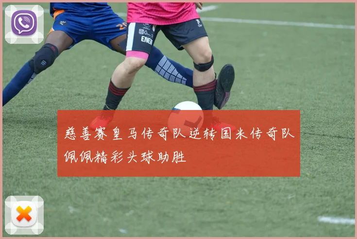 慈善赛皇马传奇队逆转国米传奇队佩佩精彩头球助胜