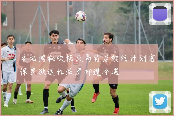 名记揭秘吹杨交易背后续约计划富保罗欲运作浓眉却遭冷遇